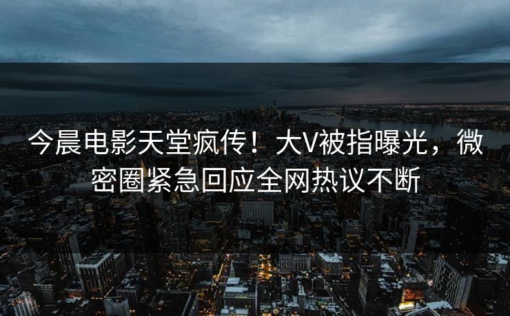 今晨电影天堂疯传！大V被指曝光，微密圈紧急回应全网热议不断