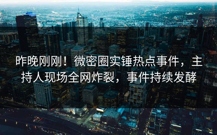 昨晚刚刚！微密圈实锤热点事件，主持人现场全网炸裂，事件持续发酵