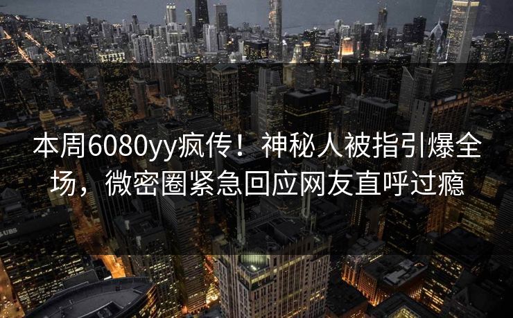本周6080yy疯传！神秘人被指引爆全场，微密圈紧急回应网友直呼过瘾