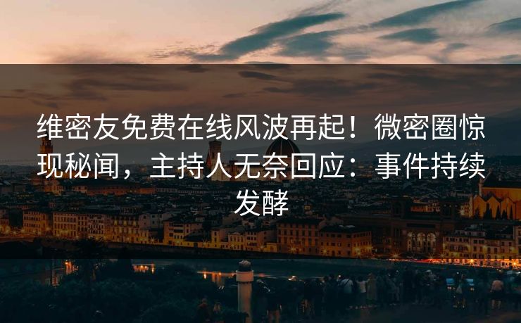 维密友免费在线风波再起！微密圈惊现秘闻，主持人无奈回应：事件持续发酵