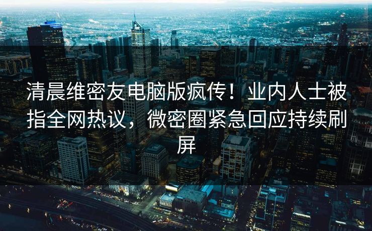 清晨维密友电脑版疯传！业内人士被指全网热议，微密圈紧急回应持续刷屏