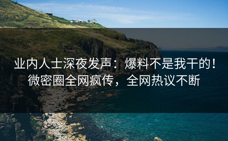 业内人士深夜发声：爆料不是我干的！微密圈全网疯传，全网热议不断