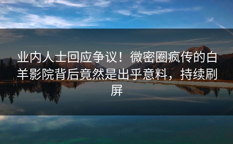 业内人士回应争议！微密圈疯传的白羊影院背后竟然是出乎意料，持续刷屏