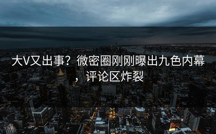 大V又出事？微密圈刚刚曝出九色内幕，评论区炸裂
