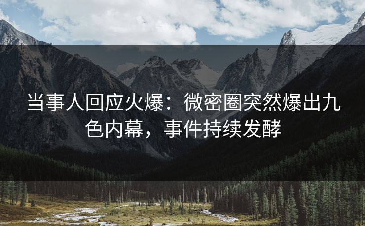 当事人回应火爆：微密圈突然爆出九色内幕，事件持续发酵