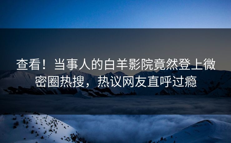 查看！当事人的白羊影院竟然登上微密圈热搜，热议网友直呼过瘾