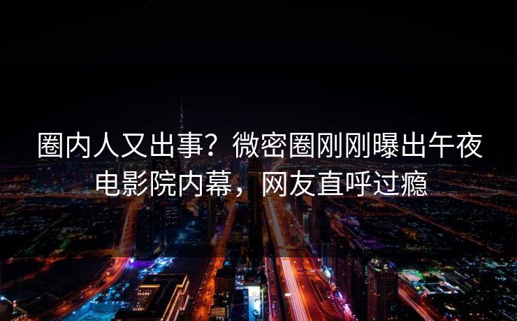 圈内人又出事？微密圈刚刚曝出午夜电影院内幕，网友直呼过瘾