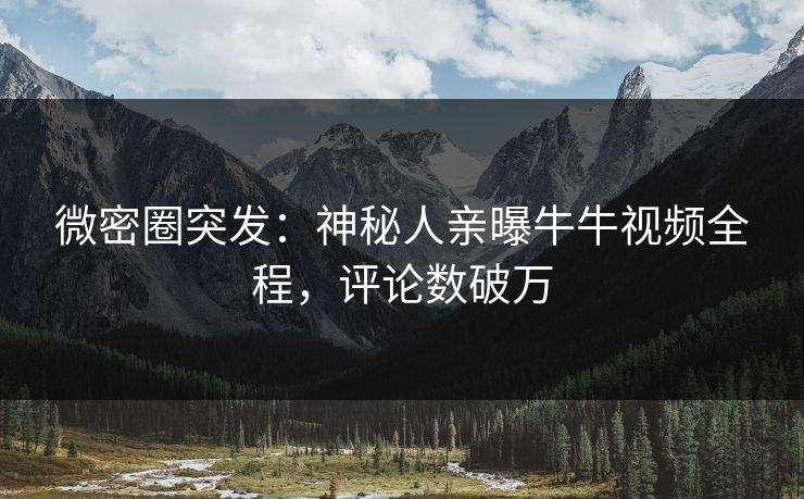 微密圈突发：神秘人亲曝牛牛视频全程，评论数破万