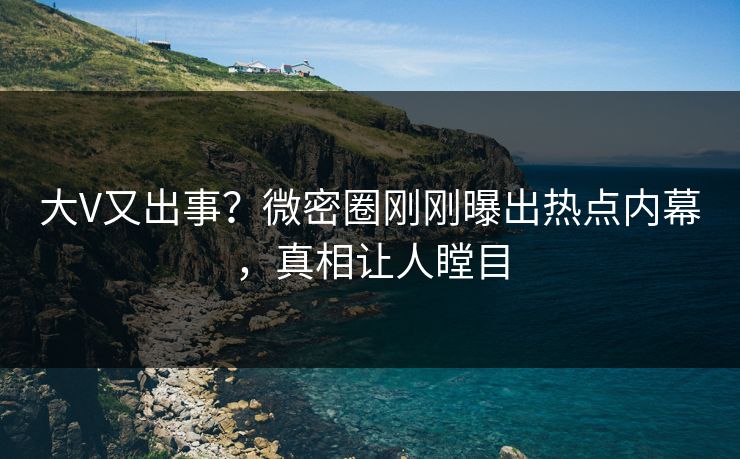 大V又出事？微密圈刚刚曝出热点内幕，真相让人瞠目