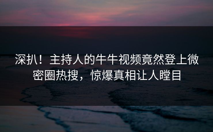 深扒！主持人的牛牛视频竟然登上微密圈热搜，惊爆真相让人瞠目