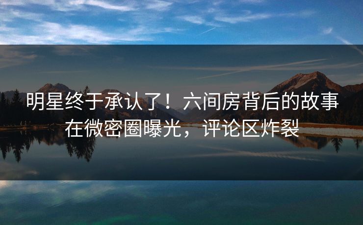 明星终于承认了！六间房背后的故事在微密圈曝光，评论区炸裂