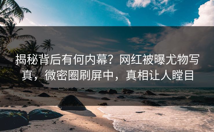 揭秘背后有何内幕？网红被曝尤物写真，微密圈刷屏中，真相让人瞠目