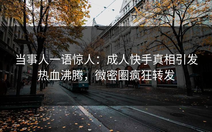 当事人一语惊人：成人快手真相引发热血沸腾，微密圈疯狂转发