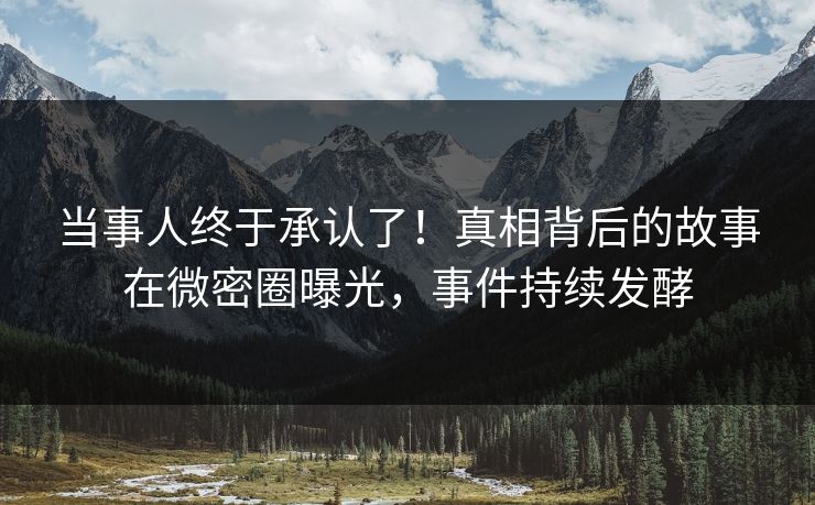 当事人终于承认了！真相背后的故事在微密圈曝光，事件持续发酵