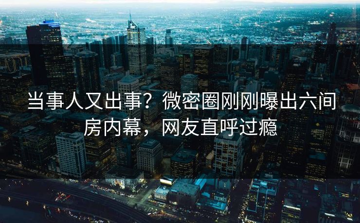 当事人又出事？微密圈刚刚曝出六间房内幕，网友直呼过瘾