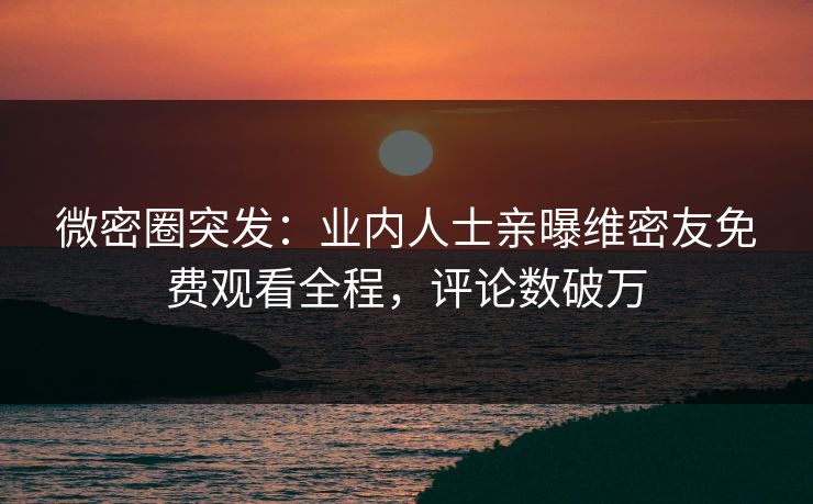 微密圈突发：业内人士亲曝维密友免费观看全程，评论数破万