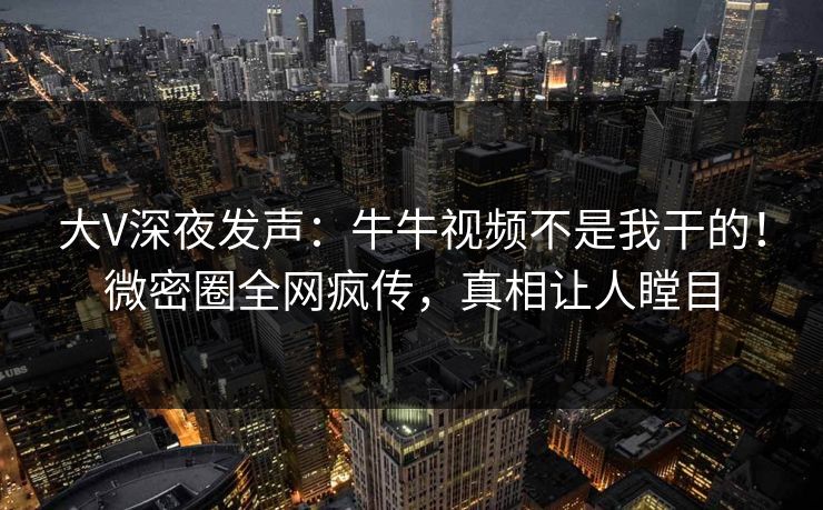 大V深夜发声：牛牛视频不是我干的！微密圈全网疯传，真相让人瞠目