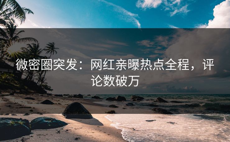微密圈突发：网红亲曝热点全程，评论数破万