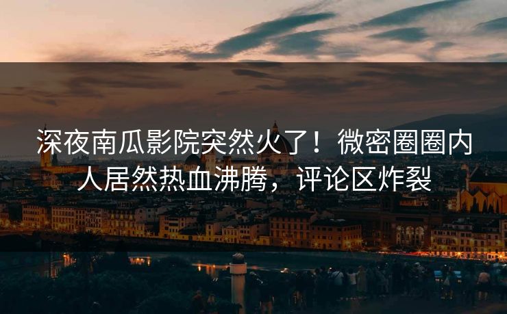 深夜南瓜影院突然火了！微密圈圈内人居然热血沸腾，评论区炸裂