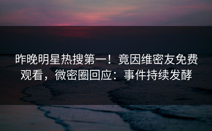 昨晚明星热搜第一！竟因维密友免费观看，微密圈回应：事件持续发酵