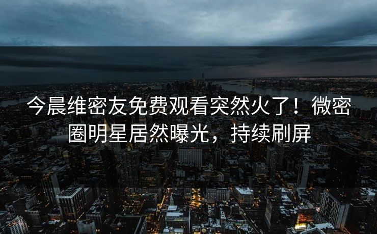 今晨维密友免费观看突然火了！微密圈明星居然曝光，持续刷屏