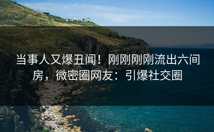 当事人又爆丑闻！刚刚刚刚流出六间房，微密圈网友：引爆社交圈