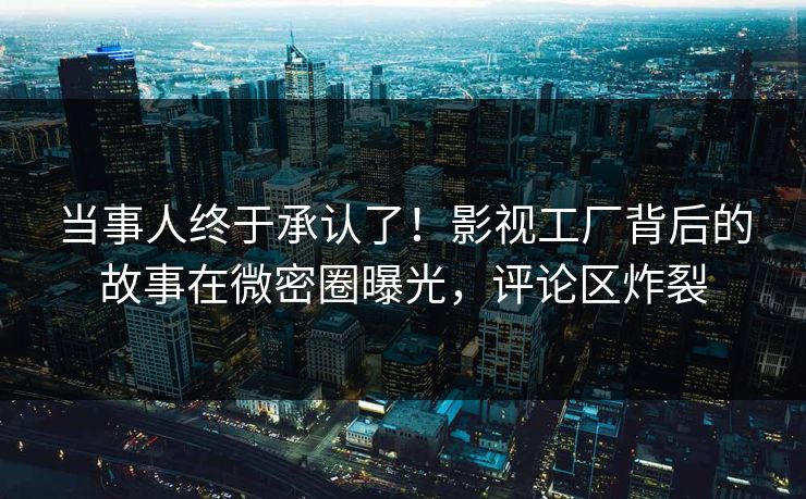 当事人终于承认了！影视工厂背后的故事在微密圈曝光，评论区炸裂