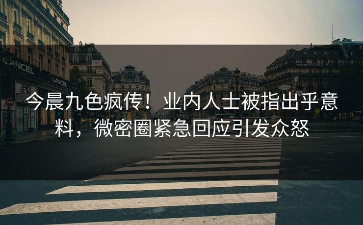 今晨九色疯传！业内人士被指出乎意料，微密圈紧急回应引发众怒