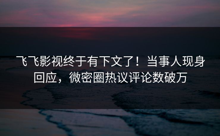 飞飞影视终于有下文了！当事人现身回应，微密圈热议评论数破万
