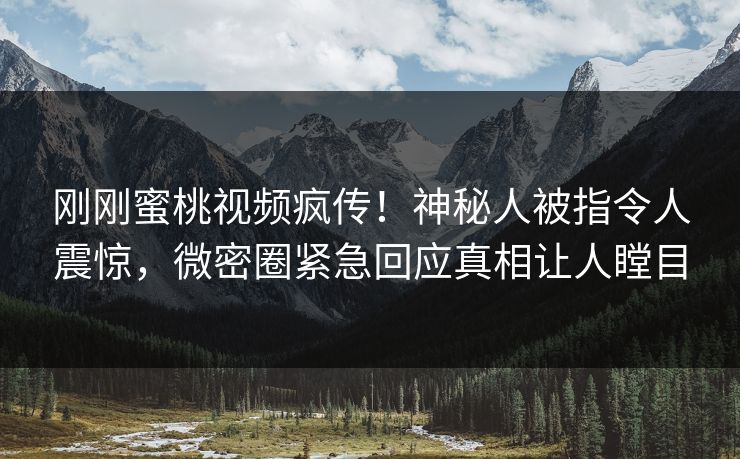 刚刚蜜桃视频疯传！神秘人被指令人震惊，微密圈紧急回应真相让人瞠目