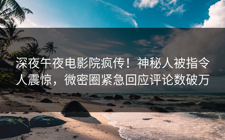 深夜午夜电影院疯传！神秘人被指令人震惊，微密圈紧急回应评论数破万