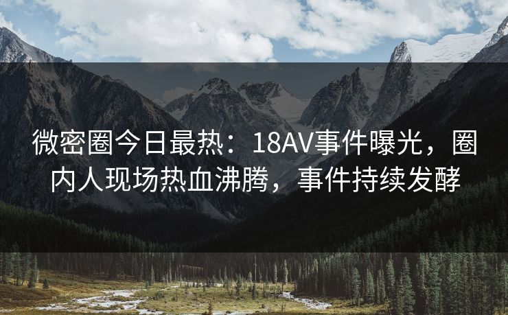 微密圈今日最热：18AV事件曝光，圈内人现场热血沸腾，事件持续发酵
