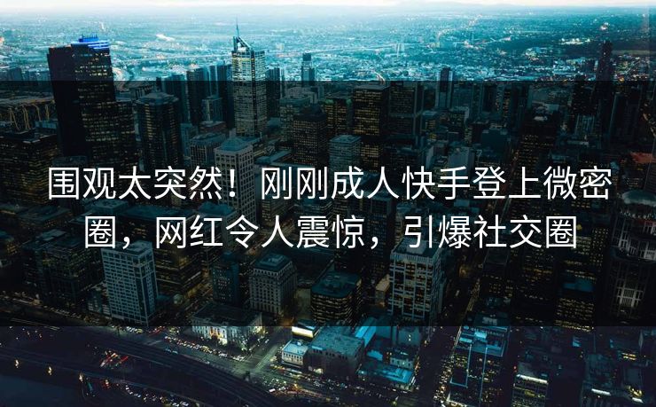 围观太突然！刚刚成人快手登上微密圈，网红令人震惊，引爆社交圈