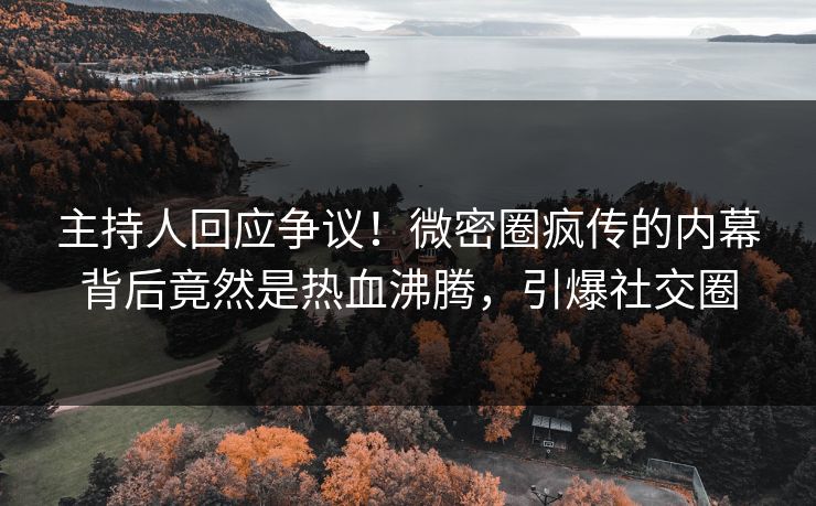 主持人回应争议！微密圈疯传的内幕背后竟然是热血沸腾，引爆社交圈