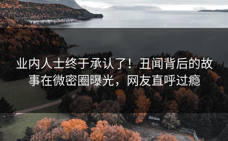 业内人士终于承认了！丑闻背后的故事在微密圈曝光，网友直呼过瘾
