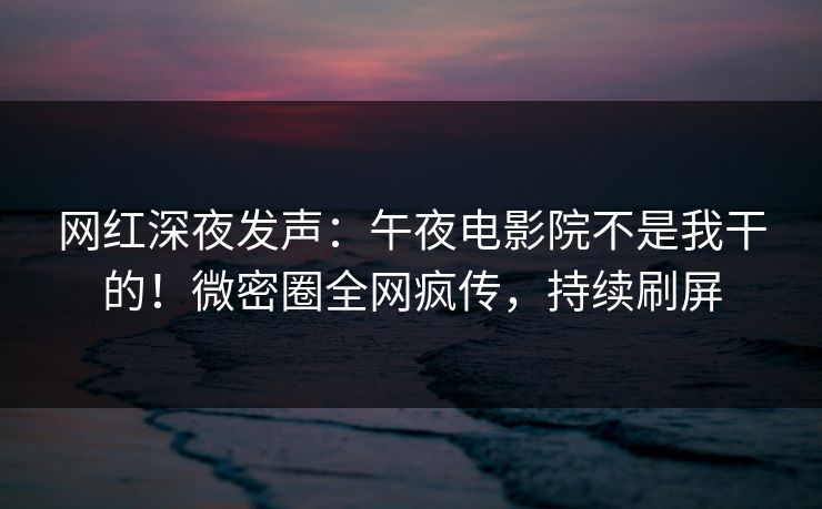 网红深夜发声：午夜电影院不是我干的！微密圈全网疯传，持续刷屏