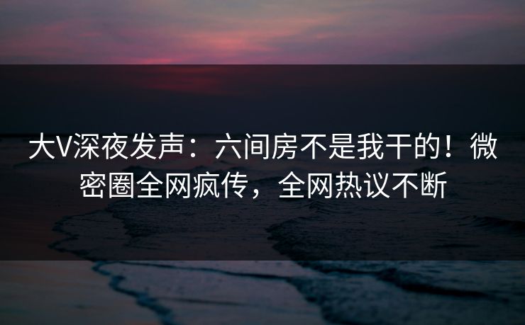 大V深夜发声：六间房不是我干的！微密圈全网疯传，全网热议不断