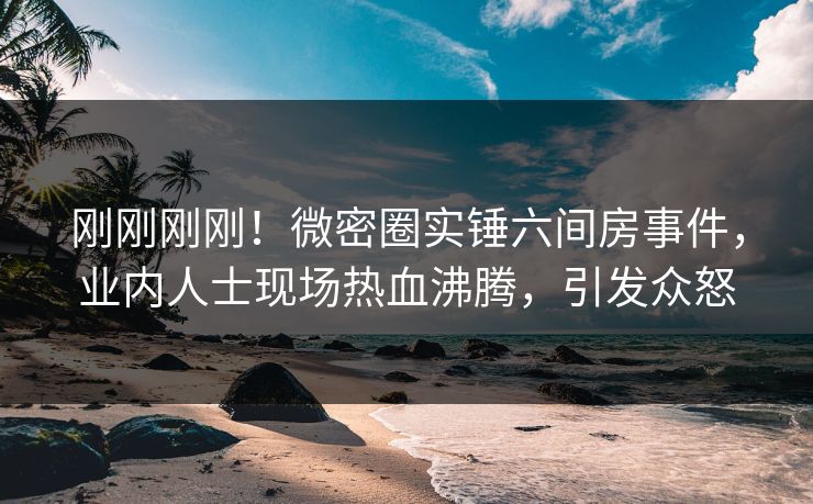 刚刚刚刚！微密圈实锤六间房事件，业内人士现场热血沸腾，引发众怒