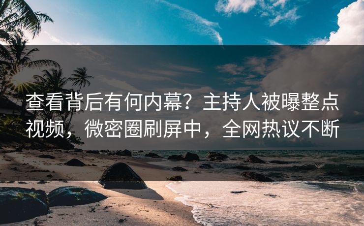 查看背后有何内幕？主持人被曝整点视频，微密圈刷屏中，全网热议不断