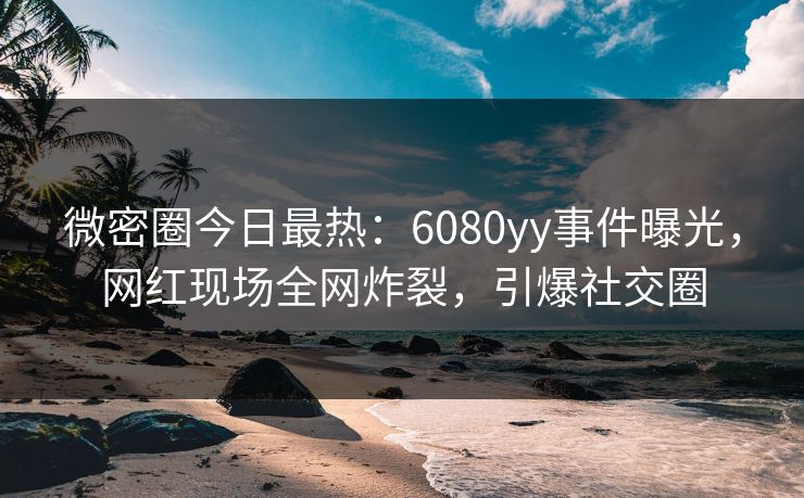 微密圈今日最热：6080yy事件曝光，网红现场全网炸裂，引爆社交圈