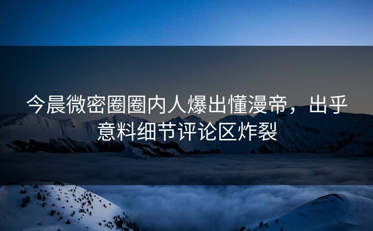 今晨微密圈圈内人爆出懂漫帝，出乎意料细节评论区炸裂