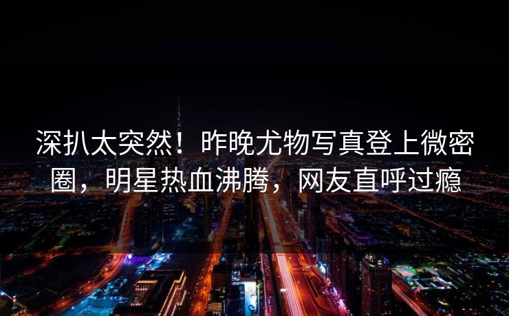 深扒太突然！昨晚尤物写真登上微密圈，明星热血沸腾，网友直呼过瘾