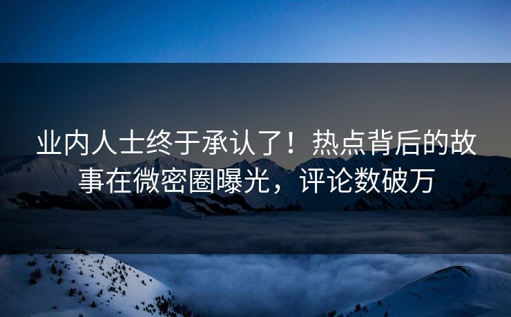 业内人士终于承认了！热点背后的故事在微密圈曝光，评论数破万
