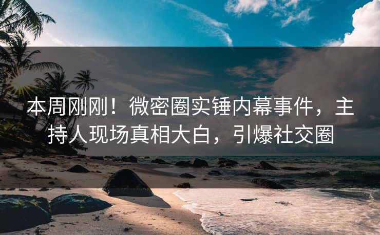 本周刚刚！微密圈实锤内幕事件，主持人现场真相大白，引爆社交圈