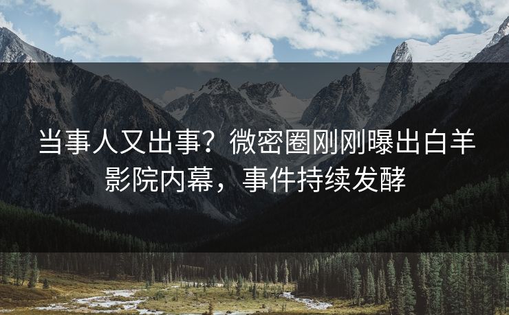 当事人又出事？微密圈刚刚曝出白羊影院内幕，事件持续发酵