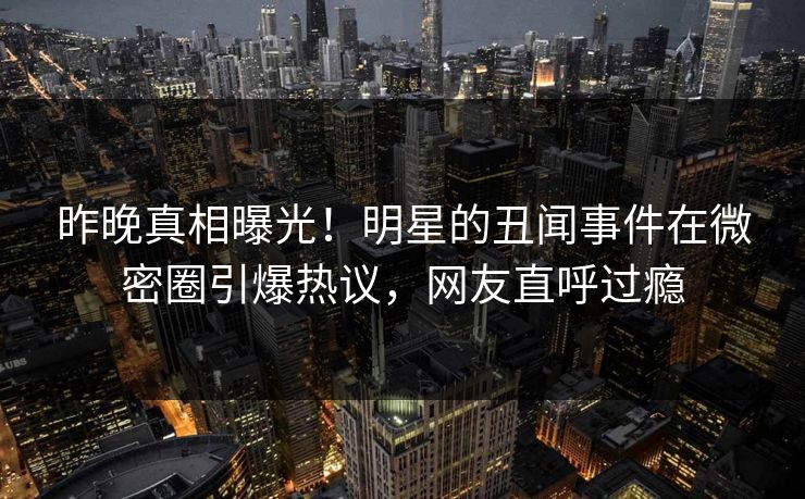昨晚真相曝光！明星的丑闻事件在微密圈引爆热议，网友直呼过瘾