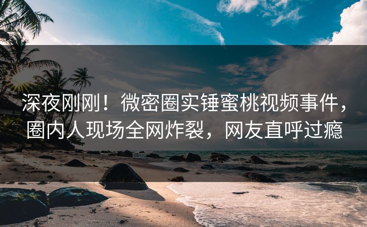 深夜刚刚！微密圈实锤蜜桃视频事件，圈内人现场全网炸裂，网友直呼过瘾