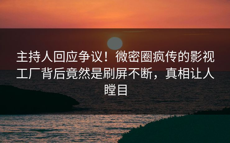 主持人回应争议！微密圈疯传的影视工厂背后竟然是刷屏不断，真相让人瞠目