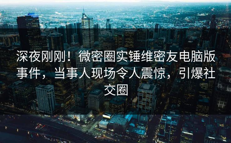 深夜刚刚！微密圈实锤维密友电脑版事件，当事人现场令人震惊，引爆社交圈