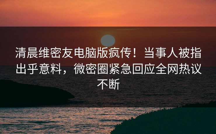 清晨维密友电脑版疯传！当事人被指出乎意料，微密圈紧急回应全网热议不断